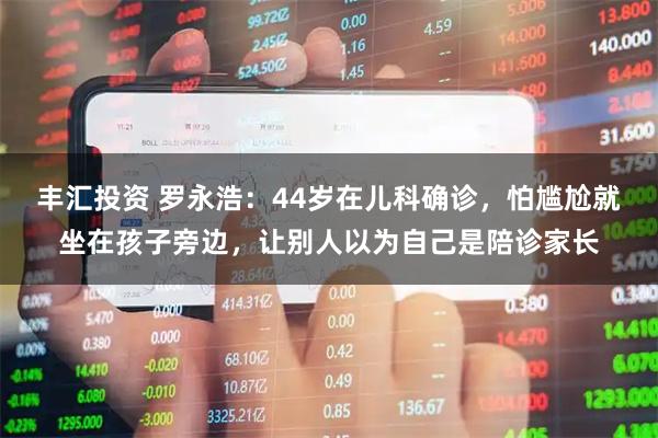 丰汇投资 罗永浩：44岁在儿科确诊，怕尴尬就坐在孩子旁边，让别人以为自己是陪诊家长