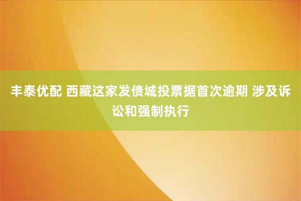 丰泰优配 西藏这家发债城投票据首次逾期 涉及诉讼和强制执行