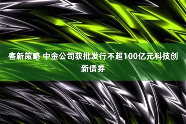 客新策略 中金公司获批发行不超100亿元科技创新债券