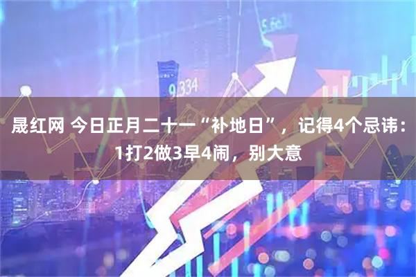 晟红网 今日正月二十一“补地日”，记得4个忌讳：1打2做3早4闹，别大意