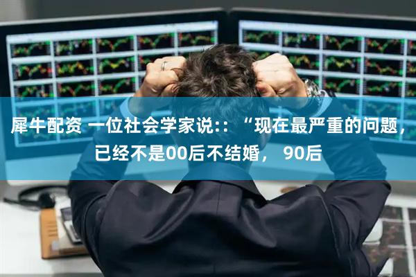 犀牛配资 一位社会学家说:：“现在最严重的问题，已经不是00后不结婚， 90后
