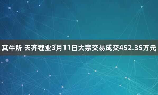 真牛所 天齐锂业3月11日大宗交易成交452.35万元
