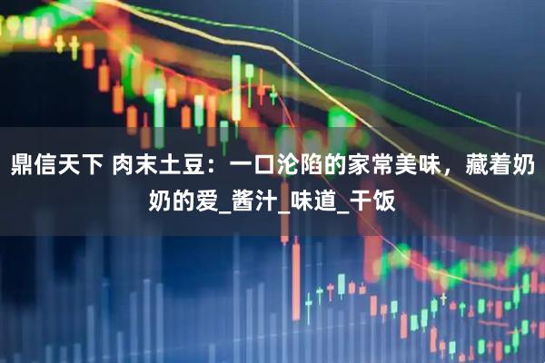 鼎信天下 肉末土豆：一口沦陷的家常美味，藏着奶奶的爱_酱汁_味道_干饭