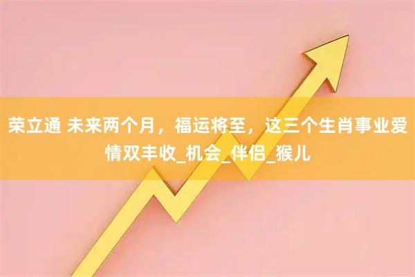 荣立通 未来两个月,福运将至,这三个生肖事业爱情双丰收_机会_伴侣_猴儿