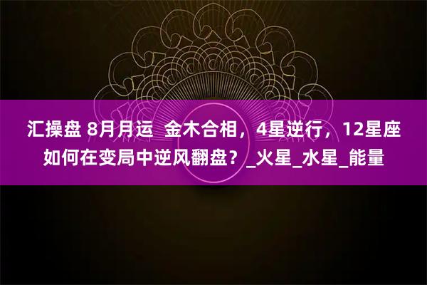 汇操盘 8月月运 金木合相,4星逆行,12星座如何在变局中逆风翻盘?_火星_水星_能量