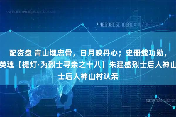 配资盘 青山埋忠骨,日月映丹心;史册载功勋,盛世慰英魂【提灯·为烈士寻亲之十八】朱建盛烈士后人神山村认亲