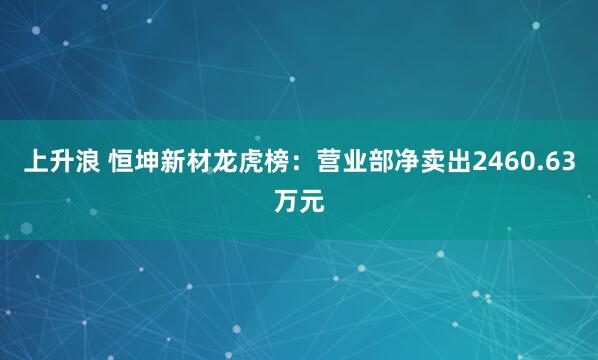 上升浪 恒坤新材龙虎榜：营业部净卖出2460.63万元