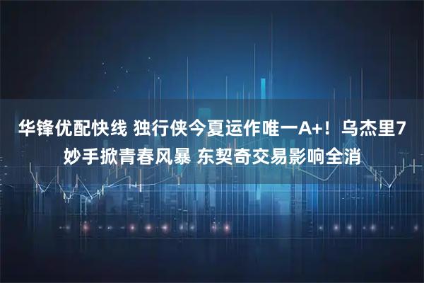 华锋优配快线 独行侠今夏运作唯一A+！乌杰里7妙手掀青春风暴 东契奇交易影响全消